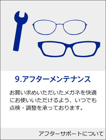 9.アフターメンテナンス　お買い求めいただいたメガネを快適にお使いいただけるよう、いつでも点検・調整を承っております。